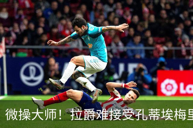 微操大师！拉爵难接受孔蒂/埃梅里要全权 曼联内部最看好埃迪豪