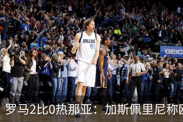 罗马2比0热那亚：加斯佩里尼称欧冠4比3失利后反弹无悬念
