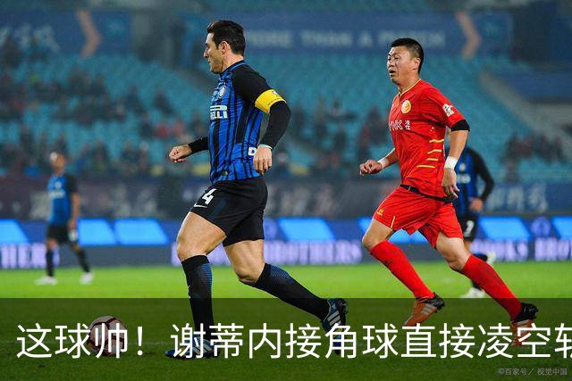 这球帅！谢蒂内接角球直接凌空斩破门，津门虎客场1-0领先河南