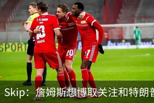 Skip：詹姆斯想博取关注&特朗普只是在玩政治 但LBJ场下是好榜样